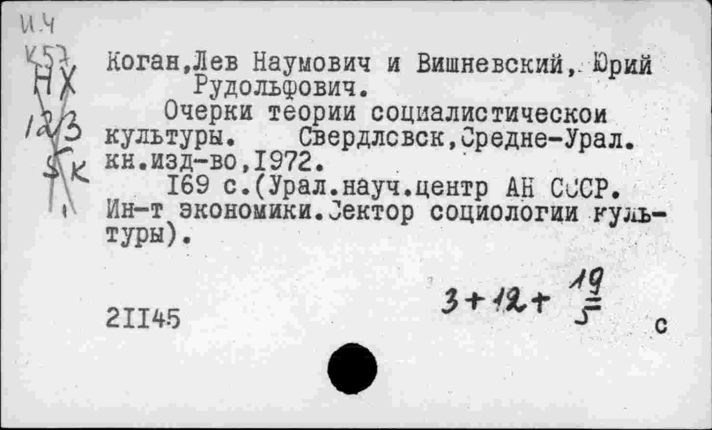 ﻿45 г, Коган, Л ев Наумович и Вишневский,. Юрий и л Рудольфович.
Л/2 Очерки теории социалистическом
7Л? культуры. Свердлсвск,Средне-Урал. сГм кн.изд-во,1972.
169 с.(Урал.науч.центр АН СССР.
> Ин-т экономики.Оектор социологии культуры).
21145
3 +	з=